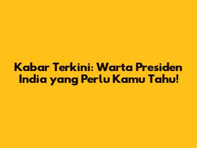 Kabar Terkini: Warta Presiden India yang Perlu Kamu Tahu!