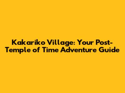 Kakariko Village: Your Post-Temple of Time Adventure Guide