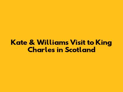 Kate & William's Visit to King Charles in Scotland