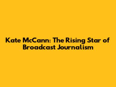 Kate McCann: The Rising Star of Broadcast Journalism