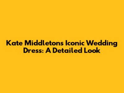 Kate Middleton's Iconic Wedding Dress: A Detailed Look