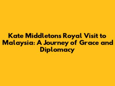 Kate Middleton's Royal Visit to Malaysia: A Journey of Grace and Diplomacy