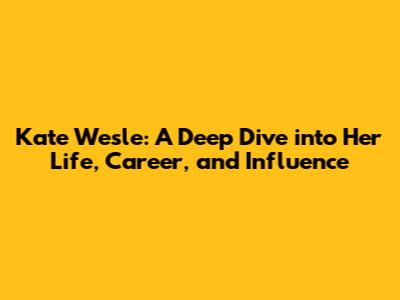 Kate Wesle: A Deep Dive into Her Life, Career, and Influence