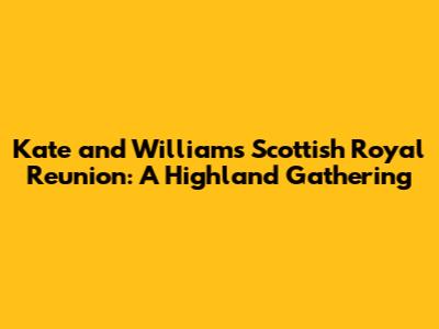 Kate and William's Scottish Royal Reunion: A Highland Gathering