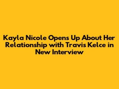 Kayla Nicole Opens Up About Her Relationship with Travis Kelce in New Interview