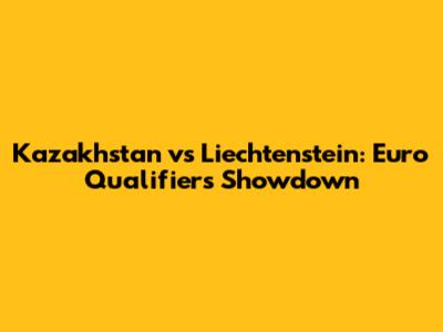 Kazakhstan vs Liechtenstein: Euro Qualifiers Showdown