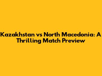 Kazakhstan vs North Macedonia: A Thrilling Match Preview