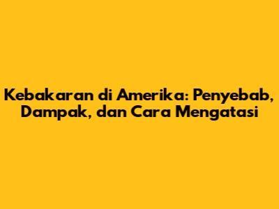Kebakaran di Amerika: Penyebab, Dampak, dan Cara Mengatasi