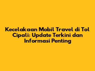 Kecelakaan Mobil Travel di Tol Cipali: Update Terkini dan Informasi Penting