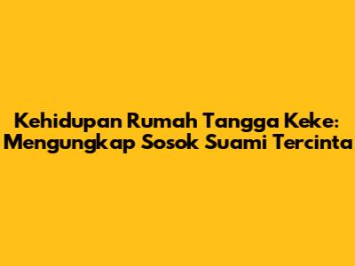 Kehidupan Rumah Tangga Keke: Mengungkap Sosok Suami Tercinta