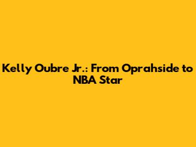 Kelly Oubre Jr.: From Oprahside to NBA Star