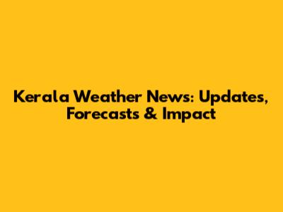 Kerala Weather News: Updates, Forecasts & Impact