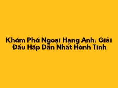 Khám Phá Ngoại Hạng Anh: Giải Đấu Hấp Dẫn Nhất Hành Tinh