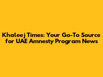 Khaleej Times: Your Go-To Source for UAE Amnesty Program News