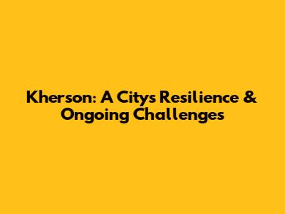 Kherson: A City's Resilience & Ongoing Challenges
