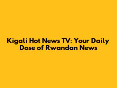 Kigali Hot News TV: Your Daily Dose of Rwandan News