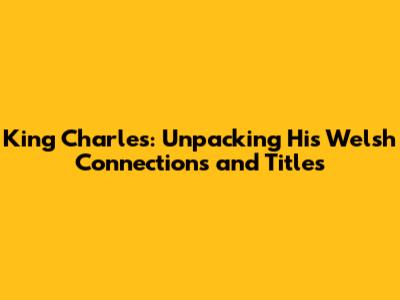 King Charles: Unpacking His Welsh Connections and Titles