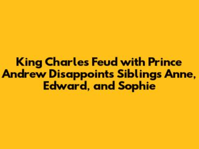 King Charles Feud with Prince Andrew Disappoints Siblings Anne, Edward, and Sophie