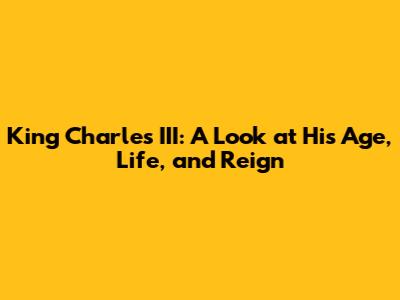 King Charles III: A Look at His Age, Life, and Reign
