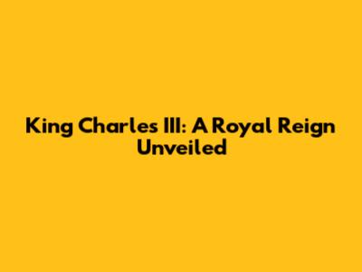 King Charles III: A Royal Reign Unveiled