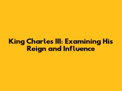 King Charles III: Examining His Reign and Influence