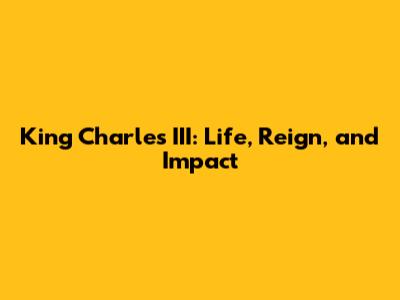 King Charles III: Life, Reign, and Impact