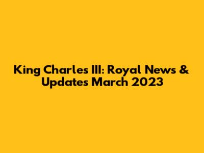 King Charles III: Royal News & Updates March 2023