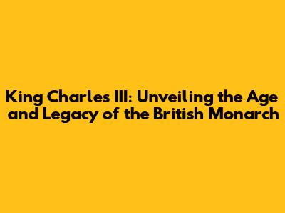 King Charles III: Unveiling the Age and Legacy of the British Monarch