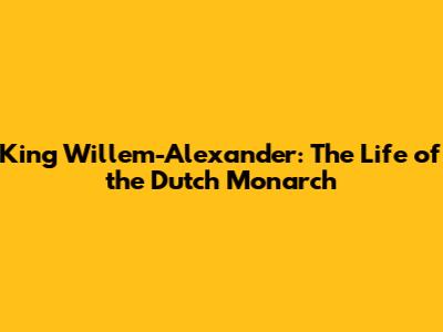 King Willem-Alexander: The Life of the Dutch Monarch