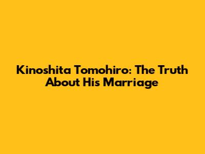 Kinoshita Tomohiro: The Truth About His Marriage
