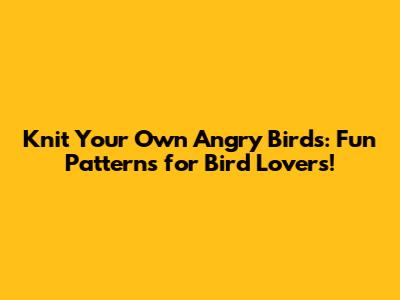 Knit Your Own Angry Birds: Fun Patterns for Bird Lovers!
