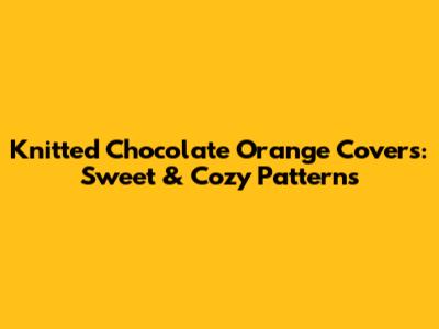 Knitted Chocolate Orange Covers: Sweet & Cozy Patterns