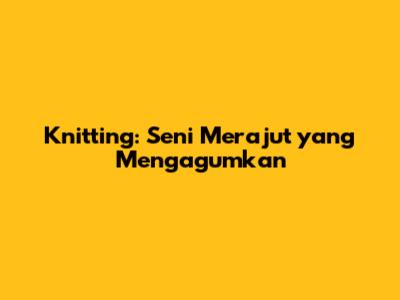 Knitting: Seni Merajut yang Mengagumkan
