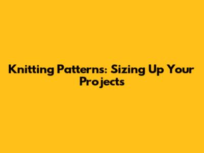 Knitting Patterns: Sizing Up Your Projects