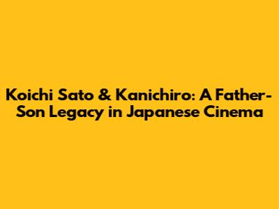 Koichi Sato & Kanichiro: A Father-Son Legacy in Japanese Cinema