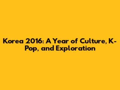 Korea 2016: A Year of Culture, K-Pop, and Exploration