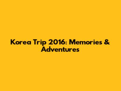 Korea Trip 2016: Memories & Adventures