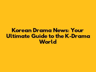 Korean Drama News: Your Ultimate Guide to the K-Drama World