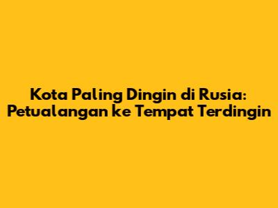 Kota Paling Dingin di Rusia: Petualangan ke Tempat Terdingin