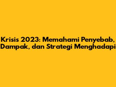 Krisis 2023: Memahami Penyebab, Dampak, dan Strategi Menghadapi