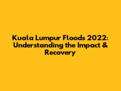 Kuala Lumpur Floods 2022: Understanding the Impact & Recovery