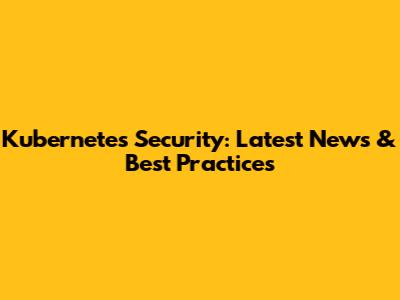 Kubernetes Security: Latest News & Best Practices