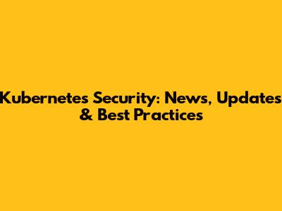 Kubernetes Security: News, Updates & Best Practices