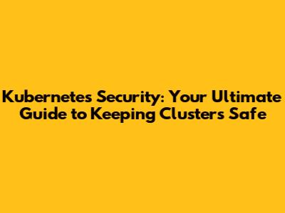Kubernetes Security: Your Ultimate Guide to Keeping Clusters Safe
