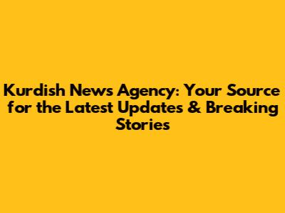 Kurdish News Agency: Your Source for the Latest Updates & Breaking Stories