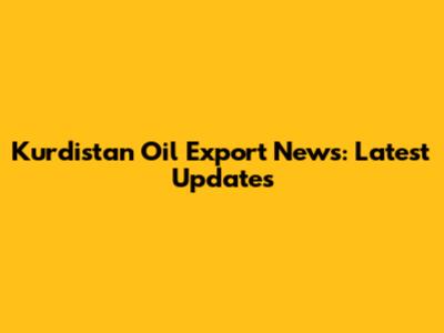 Kurdistan Oil Export News: Latest Updates