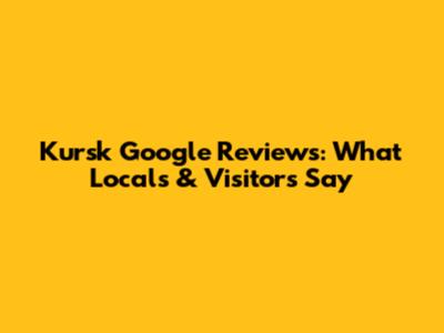 Kursk Google Reviews: What Locals & Visitors Say