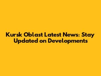 Kursk Oblast Latest News: Stay Updated on Developments