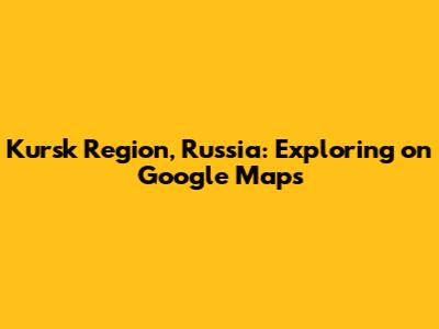 Kursk Region, Russia: Exploring on Google Maps