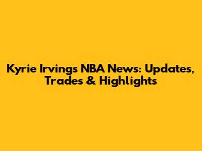 Kyrie Irving's NBA News: Updates, Trades & Highlights